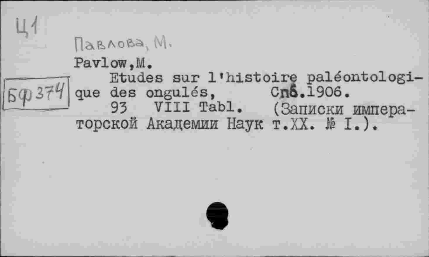 ﻿БфЗ?^
Uj
Полова, NV
PavloWjM.
Etudes sur l’histoire paléontologi-que des ongulés,	CnS.1906.
93 VIII Tabl.	(Записки импера-
торской Академии Наук т.ХХ. të I.).